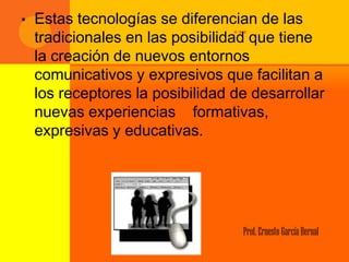•   Estas tecnologías se diferencian de las
                                   … que tiene
    tradicionales en las posibilidad
    la creación de nuevos entornos
    comunicativos y expresivos que facilitan a
    los receptores la posibilidad de desarrollar
    nuevas experiencias formativas,
    expresivas y educativas.




                                   Prof. Ernesto García Bernal
 
