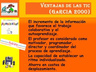 V ENTAJAS DE LAS TIC
            (G A RCIA 2000)
• El incremento de la información
  que favorece el trabajo
  colaborativo y el
  autoaprendizaje.
• El profesor es considerado como
  motivador, programador,
  director y coordinador del
  proceso de aprendizaje.
• La capacidad de establecer un
  ritmo individualizado.
• Ahorro en costos de
  desplazamiento.
 