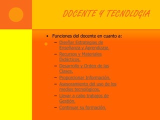 DOCENTE Y TECNOLOGIA

 • Funciones del docente en cuanto a:
 . – Diseñar Estrategias de
      Enseñanza y Aprendizaje.
    – Recursos y Materiales
      Didácticos.
    – Desarrollo y Orden de las
      Clases.
    – Proporcionar Información.
    – Asesoramiento del uso de los
      medios tecnológicos.
    – Llevar a cabo trabajos de
      Gestión.
    – Continuar su formación.
 