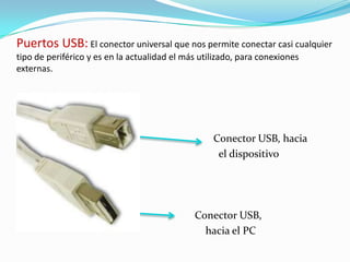 Puertos USB:El conector universal que nos permite conectar casi cualquier tipo de periférico y es en la actualidad el más utilizado, para conexiones externas.Conector USB, hacia           el dispositivoConector USB,      hacia el PC