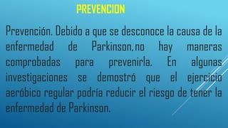 PREVENCION
Prevención. Debido a que se desconoce la causa de la
enfermedad de Parkinson,no hay maneras
comprobadas para prevenirla. En algunas
investigaciones se demostró que el ejercicio
aeróbico regular podría reducir el riesgo de tener la
enfermedad de Parkinson.
 