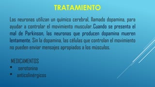 TRATAMIENTO
Las neuronas utilizan un químico cerebral, llamado dopamina, para
ayudar a controlar el movimiento muscular.Cuando se presenta el
mal de Parkinson, las neuronas que producen dopamina mueren
lentamente. Sin la dopamina, las células que controlan el movimiento
no pueden enviar mensajes apropiados a los músculos.
MEDICAMENTOS
 serotonina
 anticolinérgicos
 