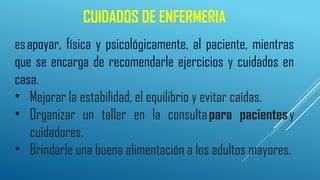 CUIDADOS DE ENFERMERIA
esapoyar, física y psicológicamente, al paciente, mientras
que se encarga de recomendarle ejercicios y cuidados en
casa.
• Mejorar la estabilidad, el equilibrio y evitar caídas.
• Organizar un taller en la consultapara pacientesy
cuidadores.
• Brindarle una buena alimentación a los adultos mayores.
 