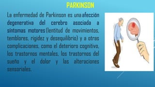 PARKINSON
La enfermedad de Parkinson es unaafección
degenerativa del cerebro asociada a
síntomas motores(lentitud de movimientos,
temblores, rigidez y desequilibrio) y a otras
complicaciones, como el deterioro cognitivo,
los trastornos mentales, los trastornos del
sueño y el dolor y las alteraciones
sensoriales.
 