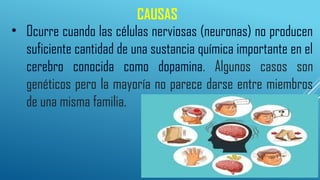 CAUSAS
• Ocurre cuando las células nerviosas (neuronas) no producen
suficiente cantidad de una sustancia química importante en el
cerebro conocida como dopamina. Algunos casos son
genéticos pero la mayoría no parece darse entre miembros
de una misma familia.
 