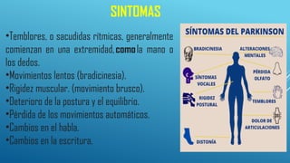 SINTOMAS
•Temblores, o sacudidas rítmicas, generalmente
comienzan en una extremidad,comola mano o
los dedos.
•Movimientos lentos (bradicinesia).
•Rigidez muscular. (movimiento brusco).
•Deterioro de la postura y el equilibrio.
•Pérdida de los movimientos automáticos.
•Cambios en el habla.
•Cambios en la escritura.
 