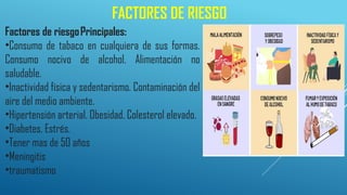FACTORES DE RIESGO
Factores de riesgoPrincipales:
•Consumo de tabaco en cualquiera de sus formas.
Consumo nocivo de alcohol. Alimentación no
saludable.
•Inactividad física y sedentarismo. Contaminación del
aire del medio ambiente.
•Hipertensión arterial. Obesidad. Colesterol elevado.
•Diabetes. Estrés.
•Tener mas de 50 años
•Meningitis
•traumatismo
 