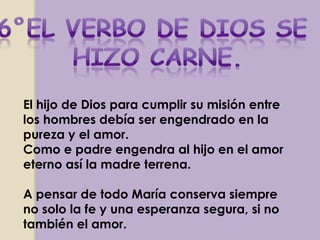 El hijo de Dios para cumplir su misión entre
los hombres debía ser engendrado en la
pureza y el amor.
Como e padre engendra al hijo en el amor
eterno así la madre terrena.

A pensar de todo María conserva siempre
no solo la fe y una esperanza segura, si no
también el amor.
 