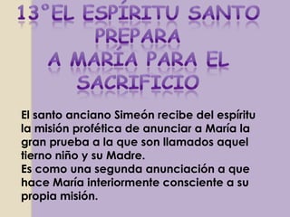 El santo anciano Simeón recibe del espíritu
la misión profética de anunciar a María la
gran prueba a la que son llamados aquel
tierno niño y su Madre.
Es como una segunda anunciación a que
hace María interiormente consciente a su
propia misión.
 