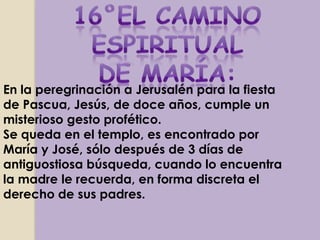 En la peregrinación a Jerusalén para la fiesta
de Pascua, Jesús, de doce años, cumple un
misterioso gesto profético.
Se queda en el templo, es encontrado por
María y José, sólo después de 3 días de
antiguostiosa búsqueda, cuando lo encuentra
la madre le recuerda, en forma discreta el
derecho de sus padres.
 