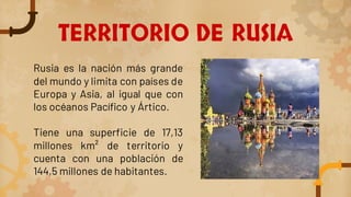 TERRITORIO DE RUSIA
Rusia es la nación más grande
del mundo y limita con países de
Europa y Asia, al igual que con
los océanos Pacífico y Ártico.
Tiene una superficie de 17,13
millones km² de territorio y
cuenta con una población de
144,5 millones de habitantes.
 