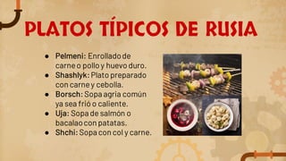 PLATOS TÍPICOS DE RUSIA
● Pelmeni: Enrolladode
carneo pollo y huevo duro.
● Shashlyk:Plato preparado
con carney cebolla.
● Borsch:Sopa agria común
ya sea frió o caliente.
● Uja: Sopa de salmón o
bacalaocon patatas.
● Shchi:Sopa con col y carne.
 