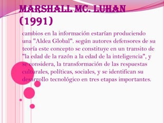 Marshall Mc. Luhan (1991)cambios en la información estarían produciendo una "Aldea Global". según autores defensores de su teoría este concepto se constituye en un transito de "la edad de la razón a la edad de la inteligencia", y se considera, la transformación de las respuestas culturales, políticas, sociales, y se identifican su desarrollo tecnológico en tres etapas importantes.