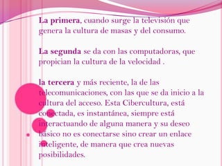 La primera, cuando surge la televisión que genera la cultura de masas y del consumo.La segunda se da con las computadoras, que propician la cultura de la velocidad .la tercera y más reciente, la de las telecomunicaciones, con las que se da inicio a la cultura del acceso. Esta Cibercultura, está conectada, es instantánea, siempre está interactuando de alguna manera y su deseo básico no es conectarse sino crear un enlace inteligente, de manera que crea nuevas posibilidades.