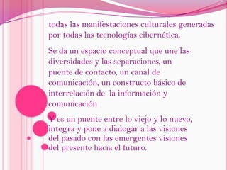 todas las manifestaciones culturales generadas por todas las tecnologías cibernética.Se da un espacio conceptual que une las diversidades y las separaciones, un puente de contacto, un canal de comunicación, un constructo básico de interrelación de  la información y comunicaciónY es un puente entre lo viejo y lo nuevo, integra y pone a dialogar a las visiones del pasado con las emergentes visiones del presente hacia el futuro. 