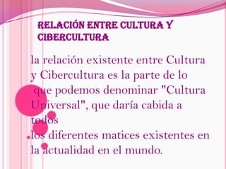 Relación Entre Cultura Y Cibercultura la relación existente entre Cultura y Cibercultura es la parte de loque podemos denominar "Cultura Universal", que daría cabida a todos los diferentes matices existentes en la actualidad en el mundo.