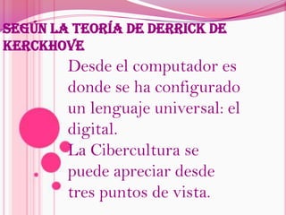 Según la teoría de Derrick de KerckhoveDesde el computador es donde se ha configurado un lenguaje universal: el digital.La Cibercultura se puede apreciar desde tres puntos de vista.