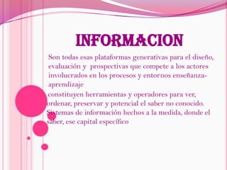 INFORMACIONSon todas esasplataformas generativas para el diseño, evaluación y  prospectivas que compete a los actores involucrados en los procesos y entornos enseñanza-aprendizajeconstituyen herramientas y operadores para ver, ordenar, preservar y potencial el saber no conocido. Sistemas de información hechos a la medida, donde el saber, ese capital específico