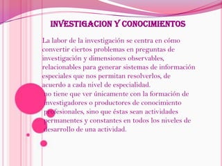 INVESTIGACION Y CONOCIMIENTOSLa labor de la investigación se centra en cómo convertir ciertos problemas en preguntas de investigación y dimensiones observables, relacionables para generar sistemas de información especiales que nos permitan resolverlos, de acuerdo a cada nivel de especialidad.no tiene que ver únicamente con la formación de investigadores o productores de conocimiento profesionales, sino que éstas sean actividades permanentes y constantes en todos los niveles de desarrollo de una actividad.