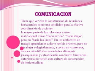 COMUNICACIONTiene que ver con la construcción de relaciones horizontales como una condición para la efectiva coordinación de accionesla mayor parte de las relaciones a nivel institucional miran "hacia arriba", "hacia abajo", pero no "hacia los lados". En los ambientes de trabajo aprendemos a dar o recibir órdenes, pero no a trabajar colegiadamente, a construir consensos, esos es más difícil en sociedades altamente jerarquizadas y estratificadas con fuerte tendencias autoritaria no tienen esta cultura de construcción de horizontalidad