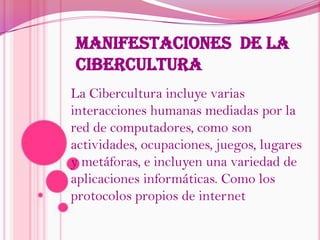 MANIFESTACIONES  DE LA CIBERCULTURALa Cibercultura incluye varias interacciones humanas mediadas por la red de computadores, como son actividades, ocupaciones, juegos, lugares y metáforas, e incluyen una variedad de aplicaciones informáticas. Como los protocolos propios de internet