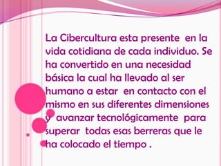 La Cibercultura esta presente  en la vida cotidiana de cada individuo. Se ha convertido en una necesidad básica la cual ha llevado al ser humano a estar  en contacto con el mismo en sus diferentes dimensiones y  avanzar tecnológicamente  para superar  todas esas berreras que le ha colocado el tiempo .