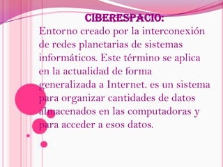 CIBERESPACIO: Entorno creado por la interconexión de redes planetarias de sistemas informáticos. Este término se aplica en la actualidad de forma generalizada a Internet. es un sistema para organizar cantidades de datos almacenados en las computadoras y para acceder a esos datos.