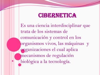 CIBERNETICAEs una ciencia interdisciplinar que trata de los sistemas de comunicación y control en los organismos vivos, las máquinas  y organizaciones el cual aplica mecanismos de regulación biológica a la tecnología.