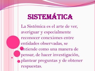sistemáticaLa Sistémica es el arte de ver, averiguar y especialmente reconocer conexiones entre entidades observadas, se entiende como una manera de pensar, de hacer investigación, plantear preguntas y de obtener respuestas.
