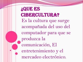 ¿QUE ES CIBERCULTURA?Es la cultura que surge acompañada del uso del computador para que se produzca la comunicación, El entretenimiento y el mercadeo electrónico.