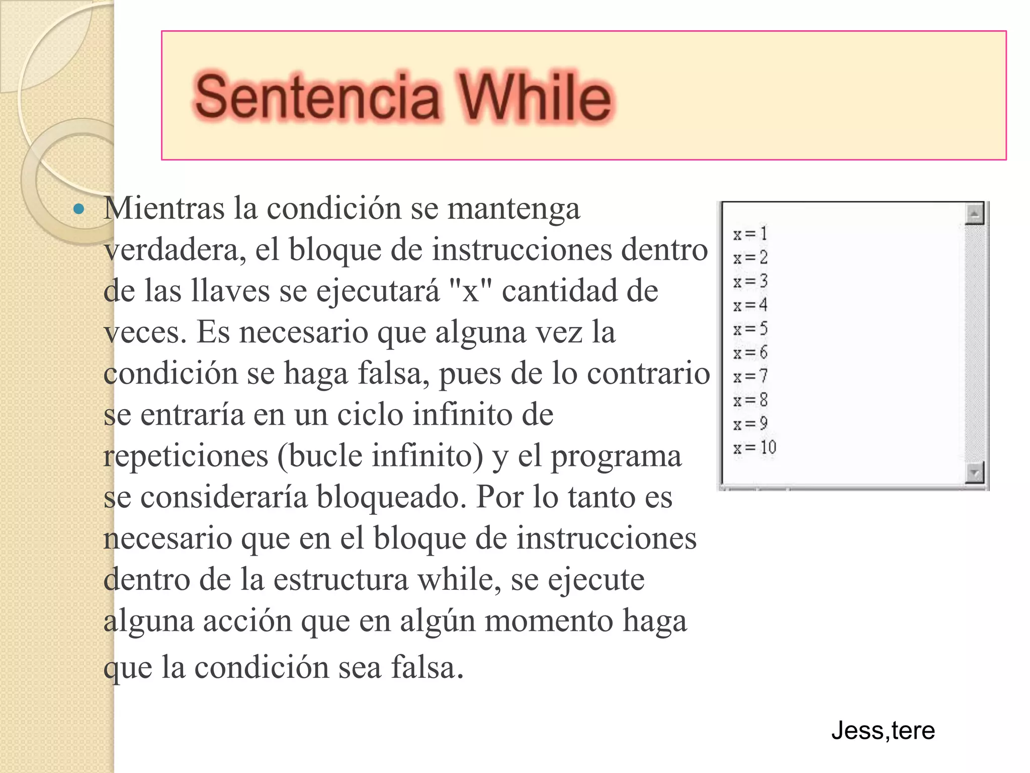 Sentencia WhileMientras la condición se mantenga verdadera, el bloque de instrucciones dentro de las llaves se ejecutará "x" cantidad de veces. Es necesario que alguna vez la condición se haga falsa, pues de lo contrario se entraría en un ciclo infinito de repeticiones (bucle infinito) y el programa se consideraría bloqueado. Por lo tanto es necesario que en el bloque de instrucciones dentro de la estructura while, se ejecute alguna acción que en algún momento haga que la condición sea falsa.Jess,tere