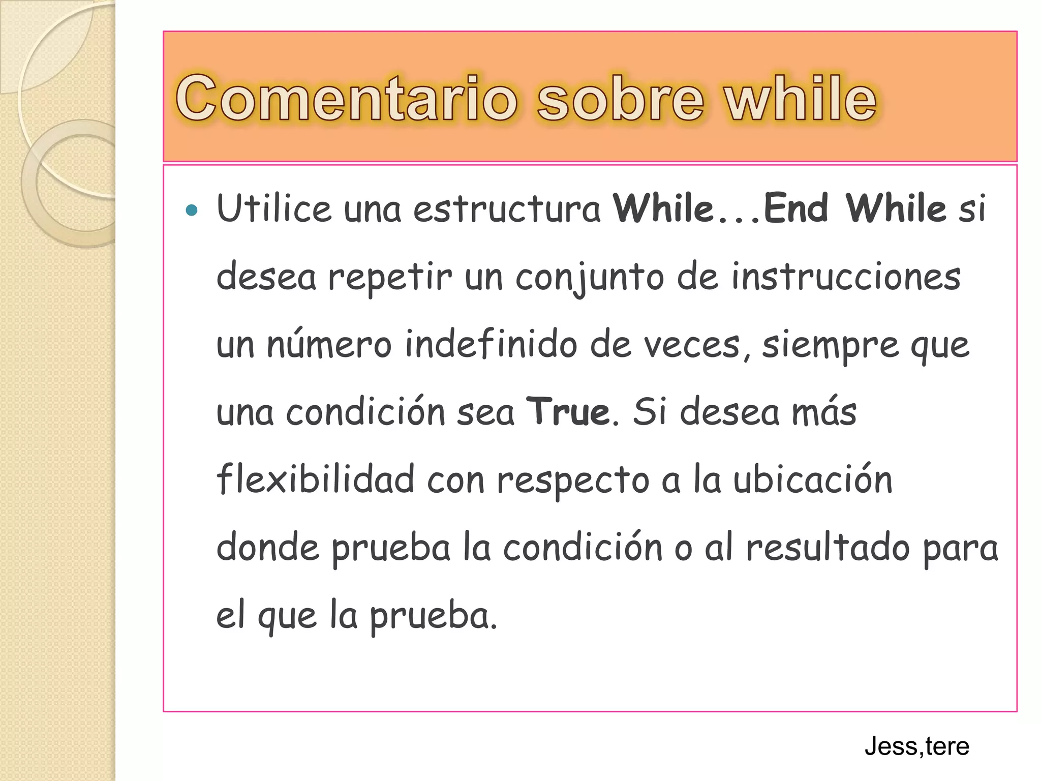 Comentario sobre whileUtilice una estructura While...End While si desea repetir un conjunto de instrucciones un número indefinido de veces, siempre que una condición sea True. Si desea más flexibilidad con respecto a la ubicación donde prueba la condición o al resultado para el que la prueba.Jess,tere
