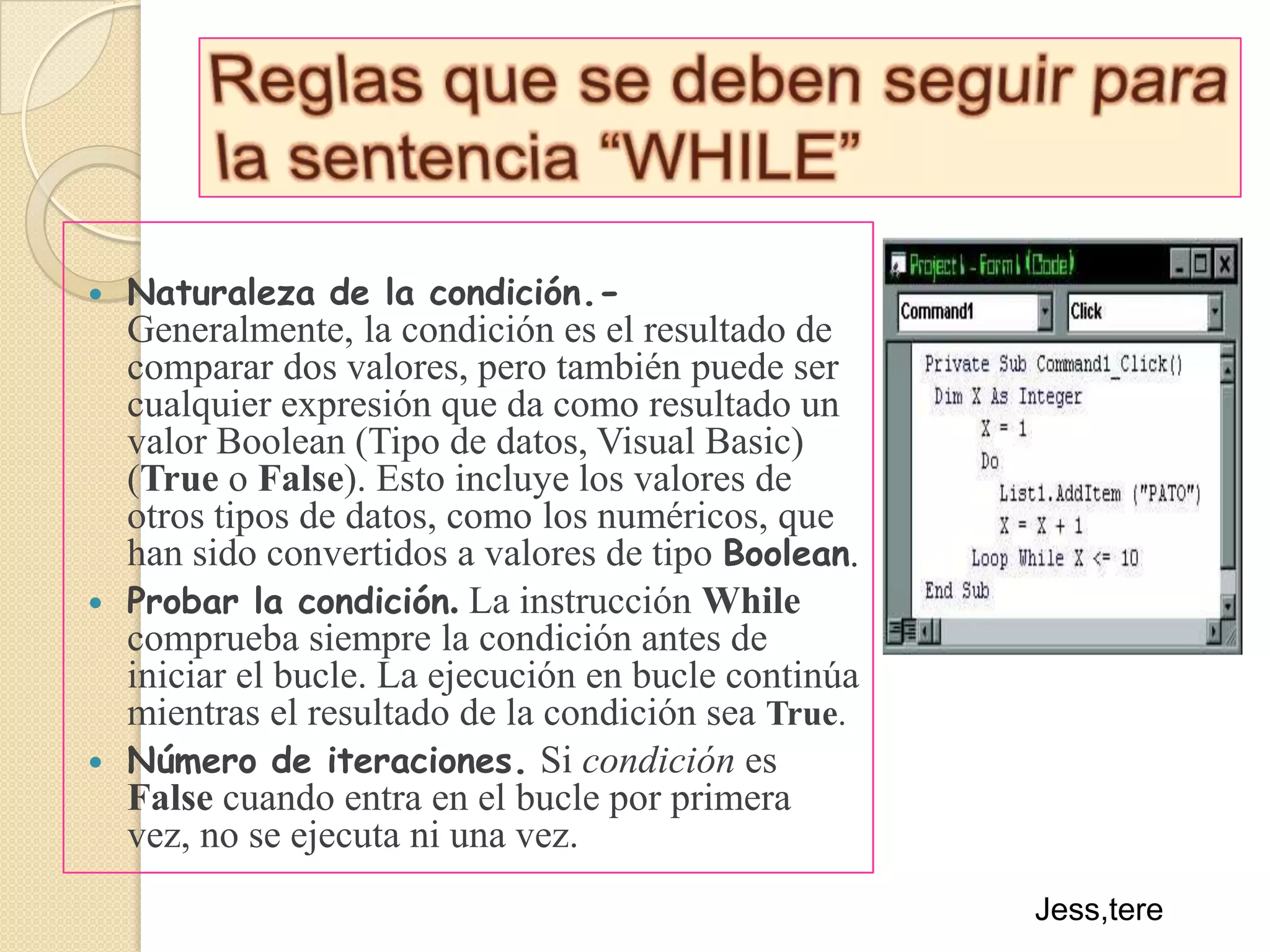 Reglas que se deben seguir para la sentencia “WHILE”Naturaleza de la condición.- Generalmente, la condición es el resultado de comparar dos valores, pero también puede ser cualquier expresión que da como resultado un valor Boolean (Tipo de datos, Visual Basic) (True o False). Esto incluye los valores de otros tipos de datos, como los numéricos, que han sido convertidos a valores de tipo Boolean.Probar la condición. La instrucción While comprueba siempre la condición antes de iniciar el bucle. La ejecución en bucle continúa mientras el resultado de la condición sea True.Número de iteraciones.Si condición es False cuando entra en el bucle por primera vez, no se ejecuta ni una vez.Jess,tere