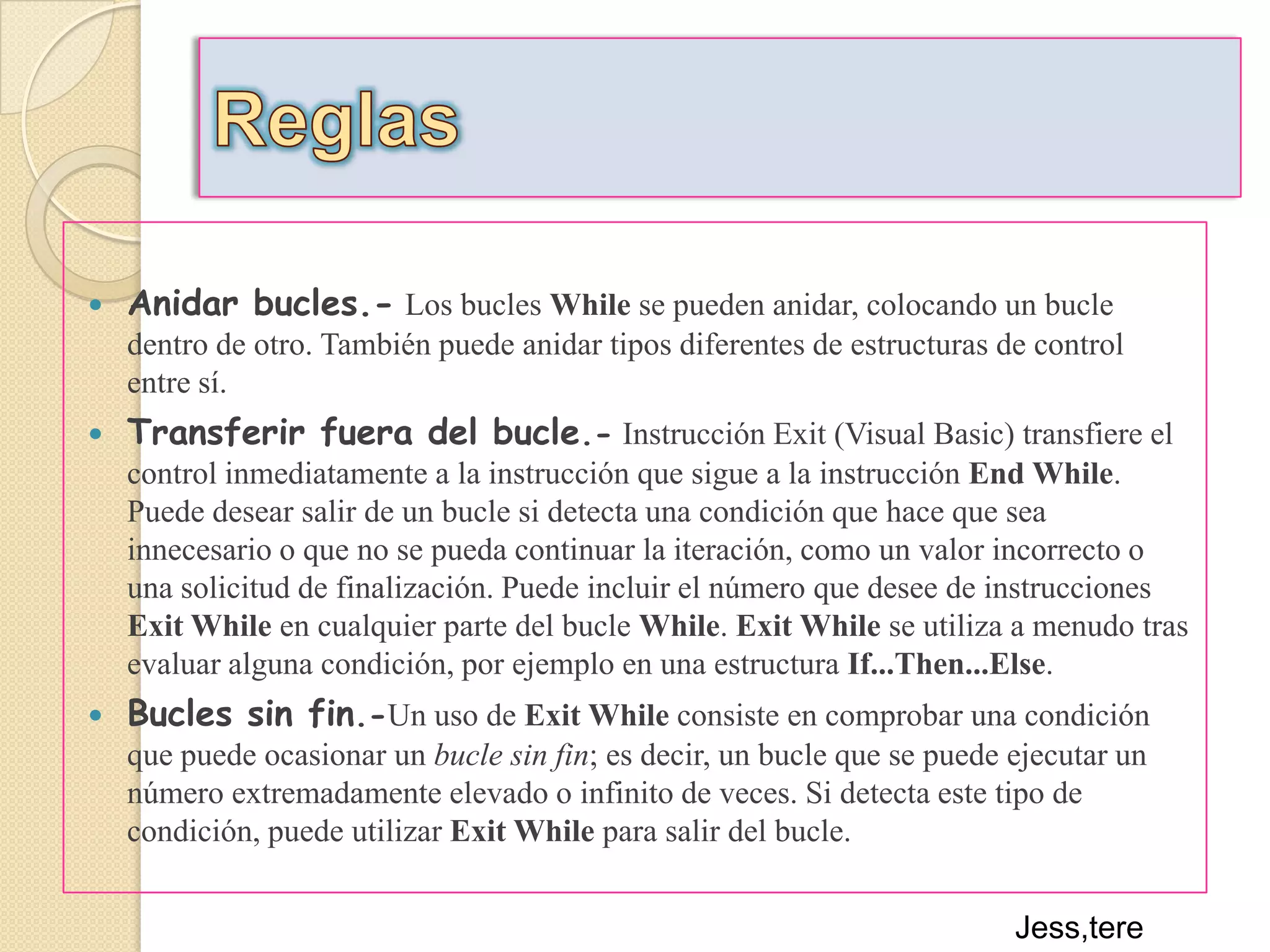 ReglasAnidar bucles.-Los bucles While se pueden anidar, colocando un bucle dentro de otro. También puede anidar tipos diferentes de estructuras de control entre sí.Transferir fuera del bucle.-Instrucción Exit (Visual Basic) transfiere el control inmediatamente a la instrucción que sigue a la instrucción End While. Puede desear salir de un bucle si detecta una condición que hace que sea innecesario o que no se pueda continuar la iteración, como un valor incorrecto o una solicitud de finalización. Puede incluir el número que desee de instrucciones Exit While en cualquier parte del bucle While. Exit While se utiliza a menudo tras evaluar alguna condición, por ejemplo en una estructura If...Then...Else.Bucles sin fin.-Un uso de Exit While consiste en comprobar una condición que puede ocasionar un bucle sin fin; es decir, un bucle que se puede ejecutar un número extremadamente elevado o infinito de veces. Si detecta este tipo de condición, puede utilizar Exit While para salir del bucle. Jess,tere