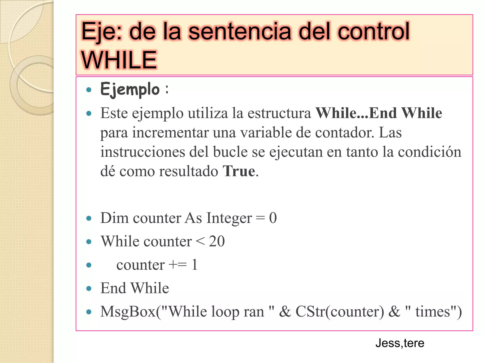 Eje: de la sentencia del control WHILEEjemplo :Este ejemplo utiliza la estructura While...End While para incrementar una variable de contador. Las instrucciones del bucle se ejecutan en tanto la condición dé como resultado True.Dim counter As Integer = 0While counter < 20    counter += 1End WhileMsgBox("While loop ran " & CStr(counter) & " times") Jess,tere