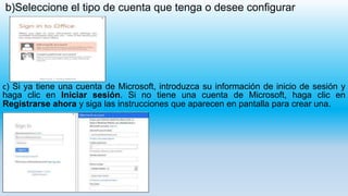 b)Seleccione el tipo de cuenta que tenga o desee configurar
c) Si ya tiene una cuenta de Microsoft, introduzca su información de inicio de sesión y
haga clic en Iniciar sesión. Si no tiene una cuenta de Microsoft, haga clic en
Registrarse ahora y siga las instrucciones que aparecen en pantalla para crear una.
 