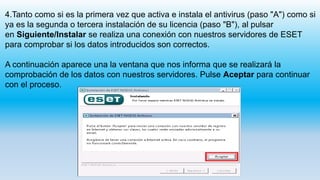 4.Tanto como si es la primera vez que activa e instala el antivirus (paso "A") como si
ya es la segunda o tercera instalación de su licencia (paso "B"), al pulsar
en Siguiente/Instalar se realiza una conexión con nuestros servidores de ESET
para comprobar si los datos introducidos son correctos.
A continuación aparece una la ventana que nos informa que se realizará la
comprobación de los datos con nuestros servidores. Pulse Aceptar para continuar
con el proceso.
 
