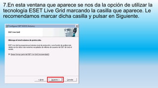 7.En esta ventana que aparece se nos da la opción de utilizar la
tecnología ESET Live Grid marcando la casilla que aparece. Le
recomendamos marcar dicha casilla y pulsar en Siguiente.
 