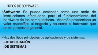 TIPOS DE SOFTWARE
•Software: Se puede entender como una serie de
instrucciones efectuadas para el funcionamiento del
hardware de las computadoras. Además proporciona un
valor específico al negocio y no como el hardware que
es de propósito general.
• Hay dos tipos principales de aplicaciones y de sistemas.
-DE APLICACIÓN
-DE SISTEMAS
 