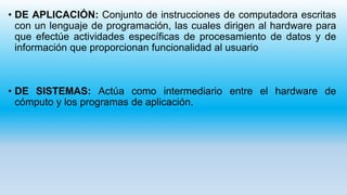 • DE APLICACIÓN: Conjunto de instrucciones de computadora escritas
con un lenguaje de programación, las cuales dirigen al hardware para
que efectúe actividades específicas de procesamiento de datos y de
información que proporcionan funcionalidad al usuario
• DE SISTEMAS: Actúa como intermediario entre el hardware de
cómputo y los programas de aplicación.
 