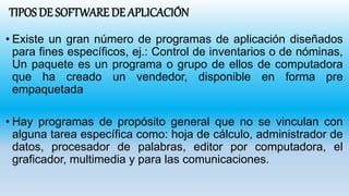 TIPOS DE SOFTWARE DE APLICACIÓN
• Existe un gran número de programas de aplicación diseñados
para fines específicos, ej.: Control de inventarios o de nóminas,
Un paquete es un programa o grupo de ellos de computadora
que ha creado un vendedor, disponible en forma pre
empaquetada
• Hay programas de propósito general que no se vinculan con
alguna tarea específica como: hoja de cálculo, administrador de
datos, procesador de palabras, editor por computadora, el
graficador, multimedia y para las comunicaciones.
 