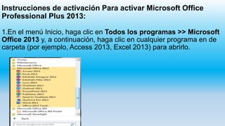 Instrucciones de activación Para activar Microsoft Office
Professional Plus 2013:
1.En el menú Inicio, haga clic en Todos los programas >> Microsoft
Office 2013 y, a continuación, haga clic en cualquier programa en de
carpeta (por ejemplo, Access 2013, Excel 2013) para abrirlo.
 