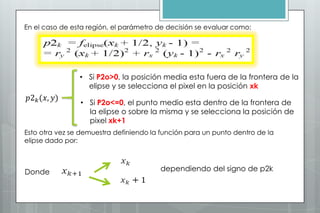En el caso de esta región, el parámetro de decisión se evaluar como:




                • Si P2o>0, la posición media esta fuera de la frontera de la
                  elipse y se selecciona el pixel en la posición xk

                • Si P2o<=0, el punto medio esta dentro de la frontera de
                  la elipse o sobre la misma y se selecciona la posición de
                  pixel xk+1
Esto otra vez se demuestra definiendo la función para un punto dentro de la
elipse dado por:



Donde                                   dependiendo del signo de p2k
 