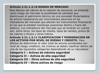    Artículo 2.21.1.3.10 RIESGO DE MERCADO.
    Para efectos del cálculo de la relación de solvencia, se entiende
    como riesgo de mercado la posibilidad de pérdidas que
    disminuyan el patrimonio técnico de una sociedad titularizadora
    de activos hipotecarios por movimientos adversos en los
    indicadores del mercado que afecten los instrumentos financieros
    en los que la entidad mantenga posiciones dentro o fuera del
    balance. Los indicadores del mercado que se tendrán en cuenta
    son, entre otros, los tipos de interés, tipos de cambio, precio de
    los valores o títulos y otros índices.
   Artículo 2.21.1.3.11 CLASIFICACION Y PONDERACION DE
    LOS ACTIVOS POR NIVEL DE RIESGO Y CREDITO: Para
    efectos de determinar el valor total de activos ponderados por
    nivel de riesgo crediticio, los mismos se deben clasificar dentro de
    una de las siguientes categorías dependiendo de su naturaleza:
   Categoría I – Activos de máxima seguridad
   Categoría II – Activos de alta seguridad
   Categoría III – Otros activos de alta seguridad
   Categoría IV – Otros activos de riesgo
 
