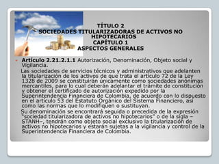 TÍTULO 2
           SOCIEDADES TITULARIZADORAS DE ACTIVOS NO
                          HIPOTECARIOS
                          CAPÍTULO 1
                     ASPECTOS GENERALES

   Artículo 2.21.2.1.1 Autorización, Denominación, Objeto social y
    Vigilancia.
    Las sociedades de servicios técnicos y administrativos que adelanten
    la titularización de los activos de que trata el artículo 72 de la Ley
    1328 de 2009 se constituirán únicamente como sociedades anónimas
    mercantiles, para lo cual deberán adelantar el trámite de constitución
    y obtener el certificado de autorización expedido por la
    Superintendencia Financiera de Colombia, de acuerdo con lo dispuesto
    en el artículo 53 del Estatuto Orgánico del Sistema Financiero, así
    como las normas que lo modifiquen o sustituyan.
    Su denominación se encontrará seguida o precedida de la expresión
    “sociedad titularizadora de activos no hipotecarios” o de la sigla –
    STANH–, tendrán como objeto social exclusivo la titularización de
    activos no hipotecarios y estarán sujetas a la vigilancia y control de la
    Superintendencia Financiera de Colombia.
 