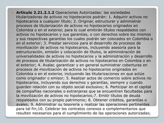    Artículo 2.21.2.1.2 Operaciones Autorizadas: las sociedades
    titularizadoras de activos no hipotecarios podrán: 1. Adquirir activos no
    hipotecarios a cualquier título; 2. Originar, estructurar y administrar
    procesos de titularización de activos no hipotecarios originados en
    Colombia o en el exterior, para lo cual emitirán títulos respaldados con
    activos no hipotecarios y sus garantías, o con derechos sobre los mismos
    y sus respectivas garantías los cuales podrán ser colocados en Colombia o
    en el exterior; 3. Prestar servicios para el desarrollo de procesos de
    movilización de activos no hipotecarios, incluyendo asesoría para la
    estructuración, emisión y colocación de títulos, la administración de
    universalidades de activos no hipotecarios y la administración y desarrollo
    de procesos de titularización de activos no hipotecarios en Colombia o en
    el exterior; 4. Avalar, garantizar y en general suministrar coberturas en
    procesos de movilización de activos no hipotecarios originados en
    Colombia o en el exterior, incluyendo las titularizaciones en que actúe
    como originador o emisor; 5. Realizar actos de comercio sobre activos no
    hipotecarios, incluyendo sus derechos y garantías, siempre y cuando
    guarden relación con su objeto social exclusivo; 6. Participar en el capital
    de compañías nacionales o extranjeras que se encuentren facultadas para
    la movilización de activos no hipotecarios;7. Emitir títulos de deuda
    respaldados con su propio patrimonio; 8. Obtener créditos, garantías o
    avales; 9. Administrar su tesorería y realizar las operaciones pertinentes
    para tal fin;10. Celebrar los contratos conexos o complementarios que
    resulten necesarios para el cumplimiento de las operaciones autorizadas;
 