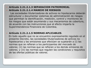  Artículo 2.21.2.1.3 SEPARACION PATRIMONIAL
 Artículo 2.21.2.1.4 MANEJO DE RIESGOS
    Las sociedades titularizadoras de activos no hipotecarios deberán
  estructurar y documentar sistemas de administración de riesgos
  que permitan la identificación, medición, control y monitoreo de
  los riesgos que están asumiendo y sus mecanismos de cobertura,
  de acuerdo con las instrucciones que al efecto imparta la
  Superintendencia Financiera de Colombia.

   Artículo 2.21.2.1.5 NORMAS APLICABLES.
    En todo aquello que no se encuentre expresamente regulado en el
    presente Decreto, las sociedades titularizadoras de activos no
    hipotecarios y las emisiones que efectúen se sujetarán a (i) las
    normas que se refieran a los participantes del mercado de
    valores; (ii) las normas que se refieran a los demás emisores de
    valores; y (iii) las normas que regulen las condiciones y requisitos
    de las ofertas públicas de valores.
 