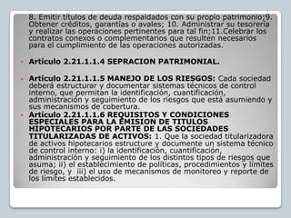 8. Emitir títulos de deuda respaldados con su propio patrimonio;9.
    Obtener créditos, garantías o avales; 10. Administrar su tesorería
    y realizar las operaciones pertinentes para tal fin;11.Celebrar los
    contratos conexos o complementarios que resulten necesarios
    para el cumplimiento de las operaciones autorizadas.

   Artículo 2.21.1.1.4 SEPRACION PATRIMONIAL.

 Artículo 2.21.1.1.5 MANEJO DE LOS RIESGOS: Cada sociedad
  deberá estructurar y documentar sistemas técnicos de control
  interno, que permitan la identificación, cuantificación,
  administración y seguimiento de los riesgos que está asumiendo y
  sus mecanismos de cobertura.
 Artículo 2.21.1.1.6 REQUISITOS Y CONDICIONES
  ESPECIALES PARA LA EMISION DE TITULOS
  HIPOTECARIOS POR PARTE DE LAS SOCIEDADES
  TITULARIZADAS DE ACTIVOS: 1. Que la sociedad titularizadora
  de activos hipotecarios estructure y documente un sistema técnico
  de control interno: i) la identificación, cuantificación,
  administración y seguimiento de los distintos tipos de riesgos que
  asuma; ii) el establecimiento de políticas, procedimientos y límites
  de riesgo, y iii) el uso de mecanismos de monitoreo y reporte de
  los límites establecidos.
 