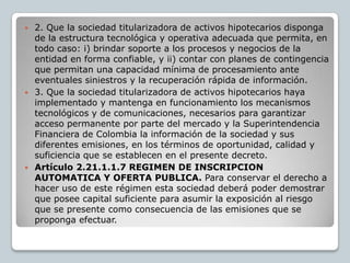  2. Que la sociedad titularizadora de activos hipotecarios disponga
  de la estructura tecnológica y operativa adecuada que permita, en
  todo caso: i) brindar soporte a los procesos y negocios de la
  entidad en forma confiable, y ii) contar con planes de contingencia
  que permitan una capacidad mínima de procesamiento ante
  eventuales siniestros y la recuperación rápida de información.
 3. Que la sociedad titularizadora de activos hipotecarios haya
  implementado y mantenga en funcionamiento los mecanismos
  tecnológicos y de comunicaciones, necesarios para garantizar
  acceso permanente por parte del mercado y la Superintendencia
  Financiera de Colombia la información de la sociedad y sus
  diferentes emisiones, en los términos de oportunidad, calidad y
  suficiencia que se establecen en el presente decreto.
 Artículo 2.21.1.1.7 REGIMEN DE INSCRIPCION
  AUTOMATICA Y OFERTA PUBLICA. Para conservar el derecho a
  hacer uso de este régimen esta sociedad deberá poder demostrar
  que posee capital suficiente para asumir la exposición al riesgo
  que se presente como consecuencia de las emisiones que se
  proponga efectuar.
 