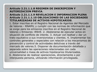  Artículo 2.21.1.1.8 REGIMEN DE INSCRIPCION Y
  AUTORIZACION PREVIA.
 Artículo 2.21.1.1.9 REVELACION E INFORMACION PLENA
 Artículo 2.21.1.1.10 OBLIGACIONES DE LAS SOCIEDADES
  TITULARIZADAS DE ACTIVOS HIPOTECARIOS.
  1. Estar inscritas en el Registro Nacional de Agentes del Mercado
  de Valores - RNAMV, y cumplir con las normas de información que
  se exige para los emisores inscritos en el Registro Nacional de
  Valores y Emisores -RNVE. 2. Abstenerse de ejecutar actos en
  situación de conflicto de interés. 3. Actuar con lealtad y dar un
  trato equitativo a sus inversionistas y clientes. 4. Implementar los
  controles generales y especiales con relación a los mecanismos de
  prevención y control de actividades delictivas a través del
  mercado de valores.5. Disponer de documentación detallada y
  separada sobre las operaciones relacionadas con cada
  universalidad o masa de activos hipotecarios titularizados.
  6. Abstenerse de realizar operaciones, directamente o por
  interpuesta persona, utilizando información privilegiada.
 